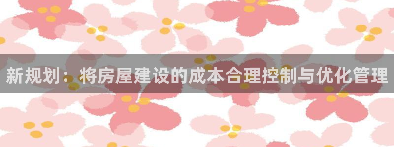 威九国际v96bet下载：新规划：将房屋建设的成本合理控制与优化管理
