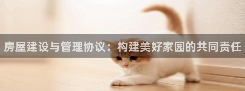 威九国际网站入口地址：房屋建设与管理协议：构建美好家园的共同责任