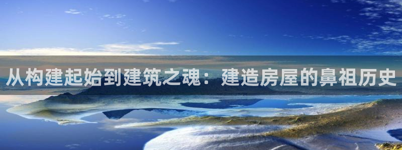 威九国际网站客服电话多少啊：从构建起始到建筑之魂：建造房屋的鼻祖历史