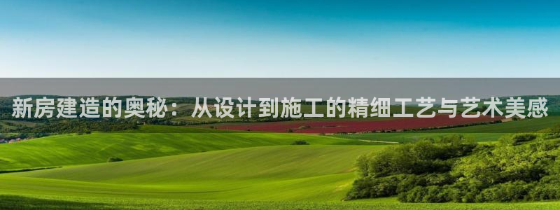威九国际可以提现吗安全吗：新房建造的奥秘：从设计到施工的精细工艺与艺术美感