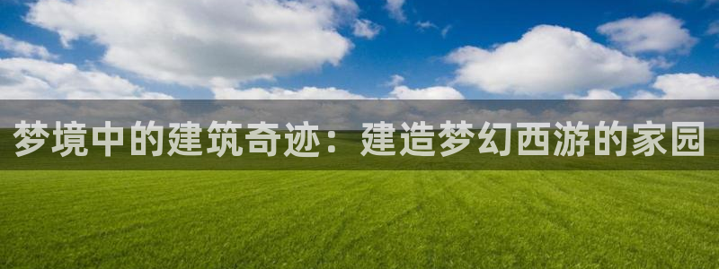 威九国际网站入口官网首页：梦境中的建筑奇迹：建造梦幻西游的家园